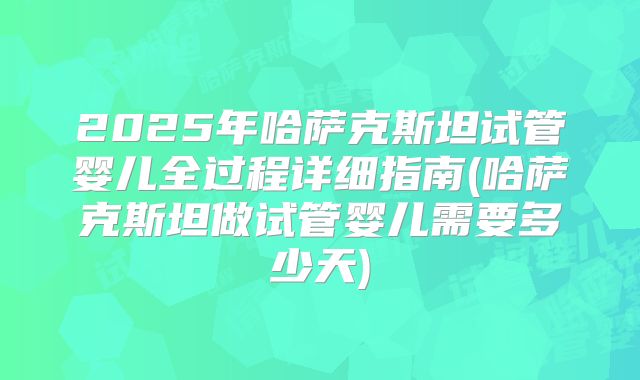 2025年哈萨克斯坦试管婴儿全过程详细指南(哈萨克斯坦做试管婴儿需要多少天)