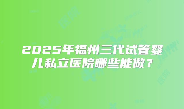 2025年福州三代试管婴儿私立医院哪些能做？