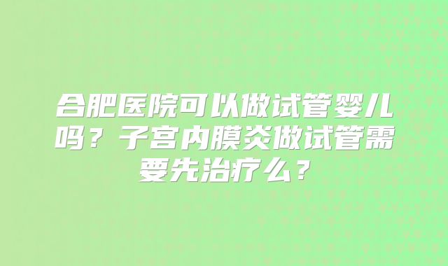 合肥医院可以做试管婴儿吗?子宫内膜炎做试管需要先治疗么?