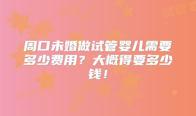 周口未婚做试管婴儿需要多少费用?大概得要多少钱!