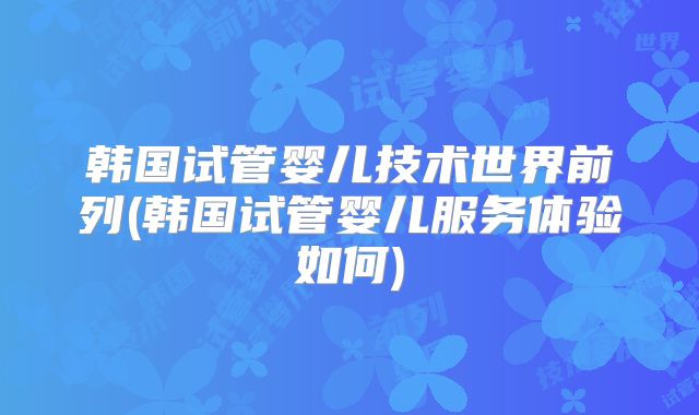 韩国试管婴儿技术世界前列(韩国试管婴儿服务体验如何)