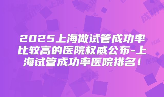 2025上海做试管成功率比较高的医院权威公布-上海试管成功率医院排名!