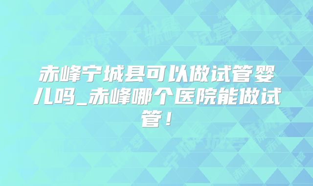 赤峰宁城县可以做试管婴儿吗_赤峰哪个医院能做试管！