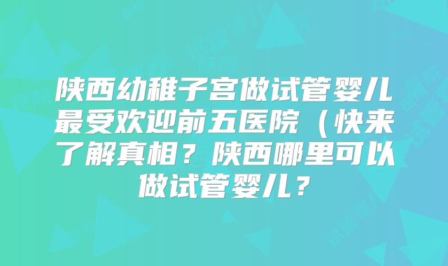 陕西幼稚子宫做试管婴儿最受欢迎前五医院(快来了解真相?陕西哪里可以做试管婴儿?