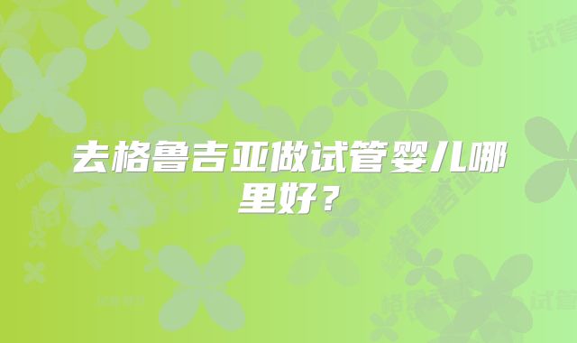 去格鲁吉亚做试管婴儿哪里好？