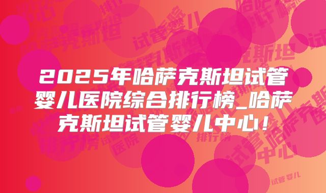 2025年哈萨克斯坦试管婴儿医院综合排行榜_哈萨克斯坦试管婴儿中心!