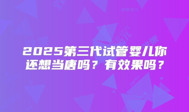 2025第三代试管婴儿你还想当唐吗?有效果吗?