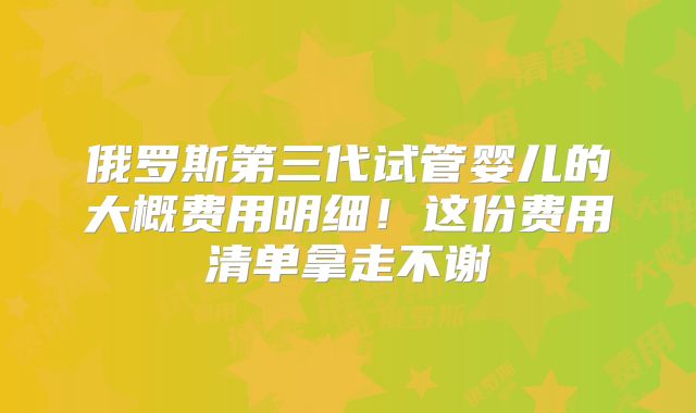 俄罗斯第三代试管婴儿的大概费用明细！这份费用清单拿走不谢