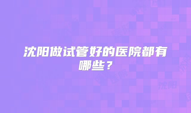 沈阳做试管好的医院都有哪些?