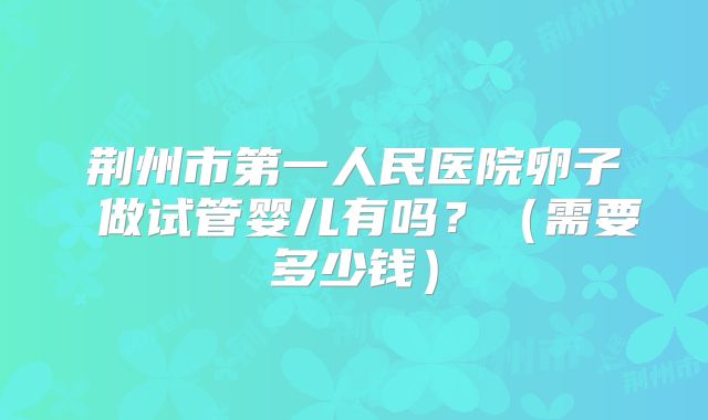 荆州市第一人民医院卵子 做试管婴儿有吗?(需要多少钱)
