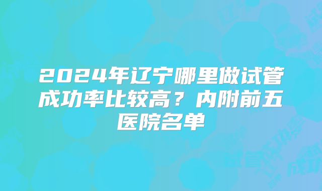 2024年辽宁哪里做试管成功率比较高?内附前五医院名单