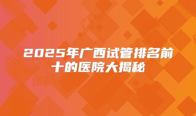 2025年广西试管排名前十的医院大揭秘