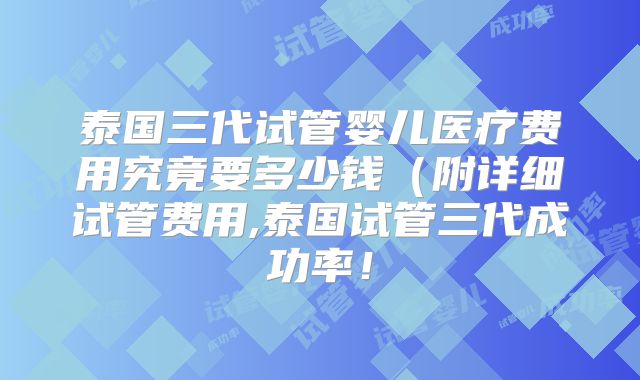 泰国三代试管婴儿医疗费用究竟要多少钱(附详细试管费用,泰国试管三代成功率!