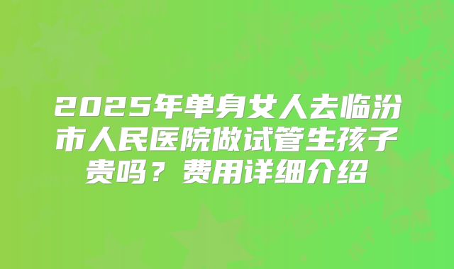 2025年单身女人去临汾市人民医院做试管生孩子贵吗？费用详细介绍