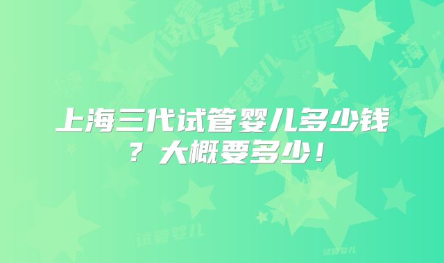 上海三代试管婴儿多少钱？大概要多少！