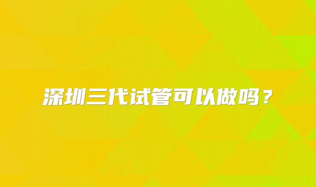 深圳三代试管可以做吗？