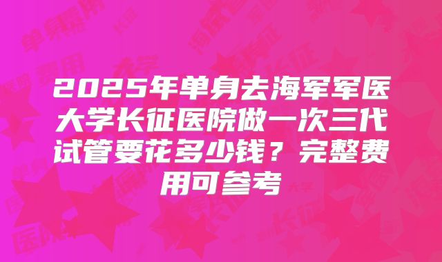 2025年单身去海军军医大学长征医院做一次三代试管要花多少钱?完整费用可参考