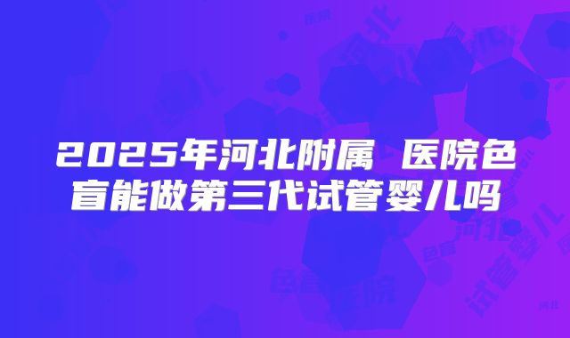 2025年河北附属 医院色盲能做第三代试管婴儿吗