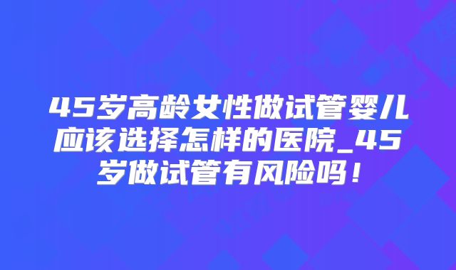 45岁高龄女性做试管婴儿应该选择怎样的医院_45岁做试管有风险吗!