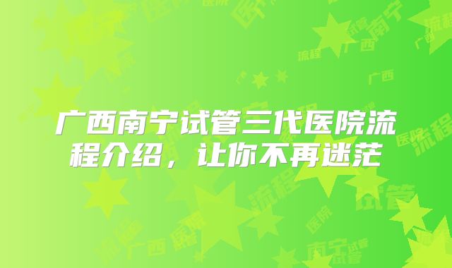 广西南宁试管三代医院流程介绍,让你不再迷茫