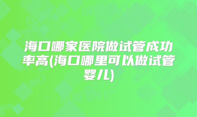 海口哪家医院做试管成功率高(海口哪里可以做试管婴儿)