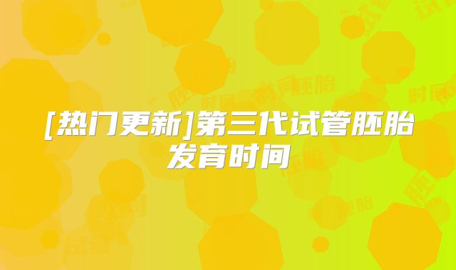 [热门更新]第三代试管胚胎发育时间