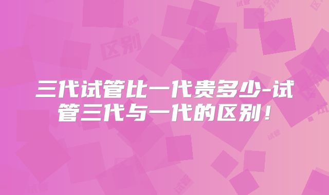 三代试管比一代贵多少-试管三代与一代的区别!