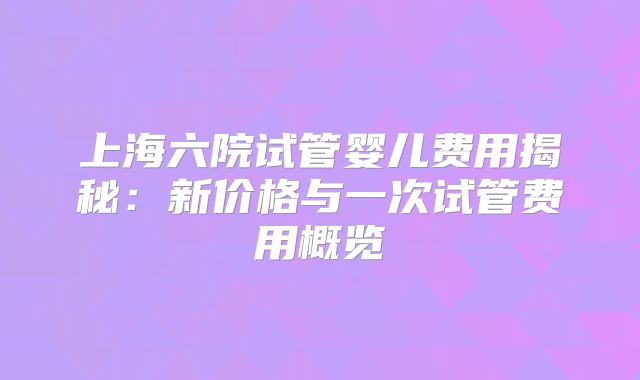 上海六院试管婴儿费用揭秘：新价格与一次试管费用概览