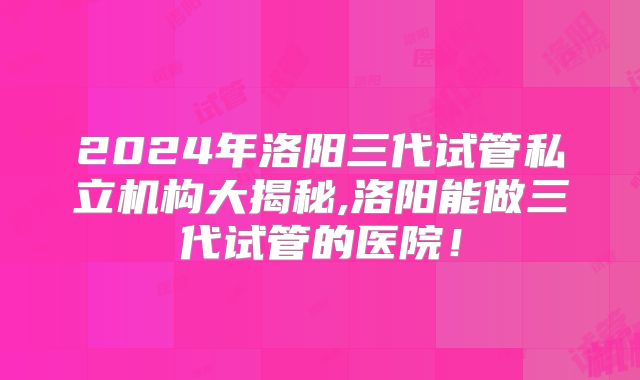 2024年洛阳三代试管私立机构大揭秘,洛阳能做三代试管的医院！