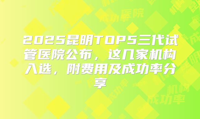 2025昆明TOP5三代试管医院公布，这几家机构入选，附费用及成功率分享
