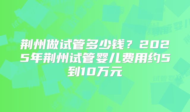 荆州做试管多少钱？2025年荆州试管婴儿费用约5到10万元