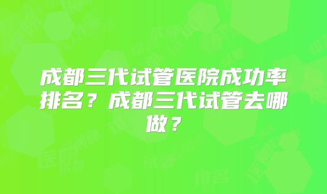 成都三代试管医院成功率排名?成都三代试管去哪做?