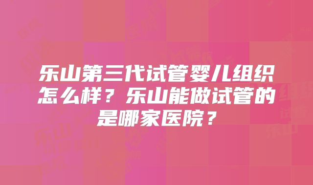 乐山第三代试管婴儿组织怎么样?乐山能做试管的是哪家医院?