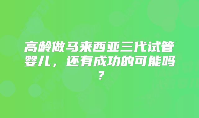 高龄做马来西亚三代试管婴儿,还有成功的可能吗?