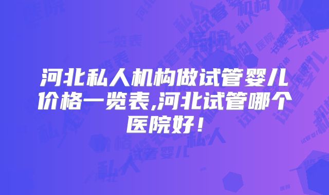 河北私人机构做试管婴儿价格一览表,河北试管哪个医院好!