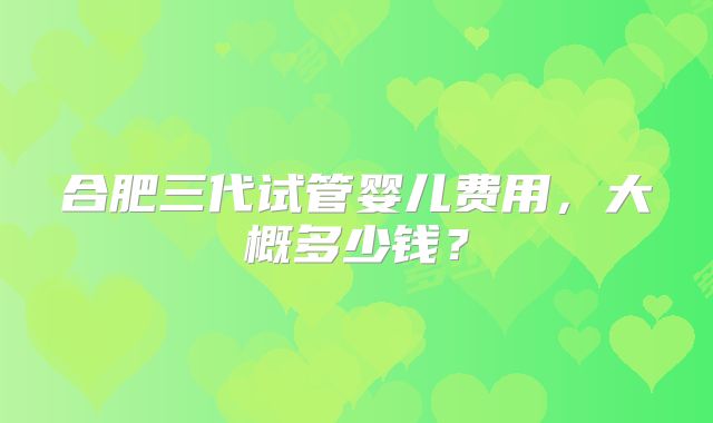 合肥三代试管婴儿费用，大概多少钱？