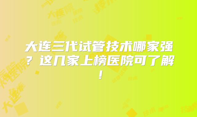大连三代试管技术哪家强？这几家上榜医院可了解！