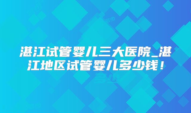 湛江试管婴儿三大医院_湛江地区试管婴儿多少钱！
