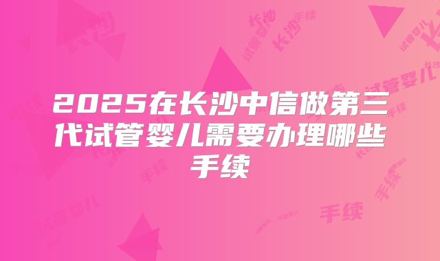 2025在长沙中信做第三代试管婴儿需要办理哪些手续