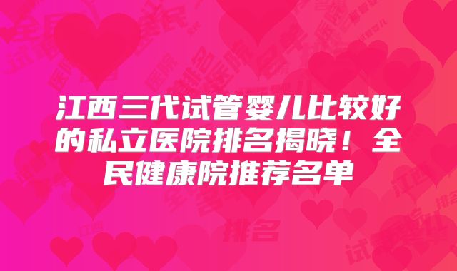 江西三代试管婴儿比较好的私立医院排名揭晓!全民健康院推荐名单