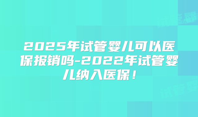 2025年试管婴儿可以医保报销吗-2022年试管婴儿纳入医保!