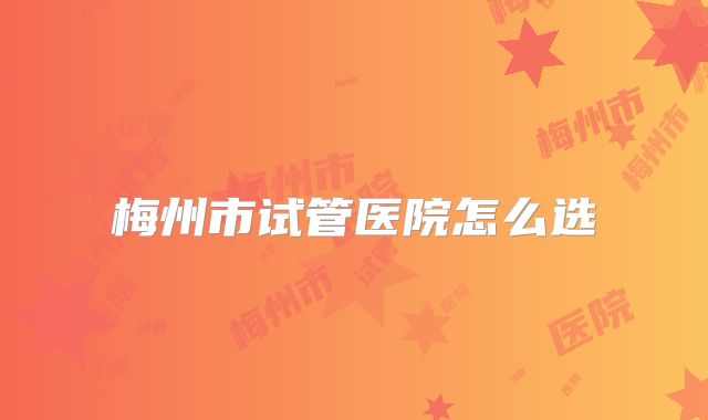 梅州市试管医院怎么选