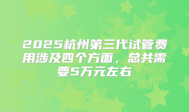 2025杭州第三代试管费用涉及四个方面，总共需要5万元左右