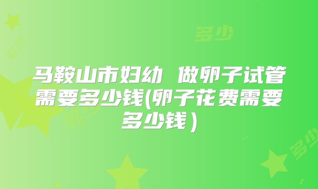 马鞍山市妇幼 做卵子试管需要多少钱(卵子花费需要多少钱)
