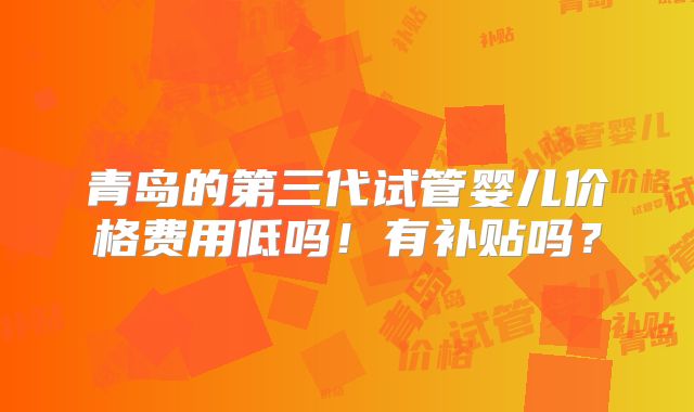 青岛的第三代试管婴儿价格费用低吗!有补贴吗?