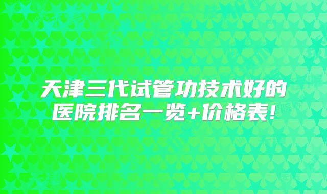 天津三代试管功技术好的医院排名一览+价格表!