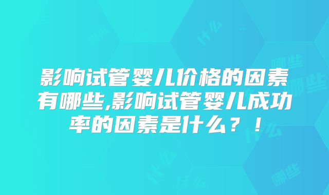 影响试管婴儿价格的因素有哪些,影响试管婴儿成功率的因素是什么？！