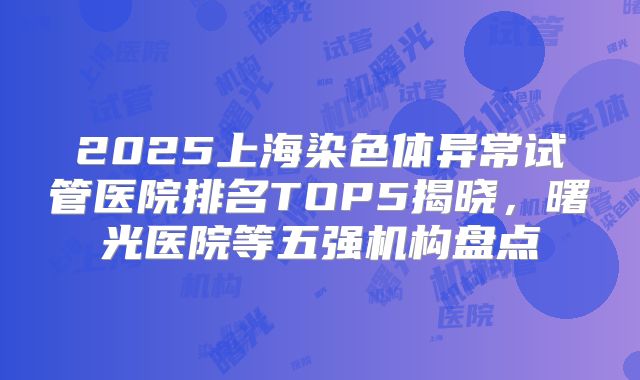 2025上海染色体异常试管医院排名TOP5揭晓,曙光医院等五强机构盘点