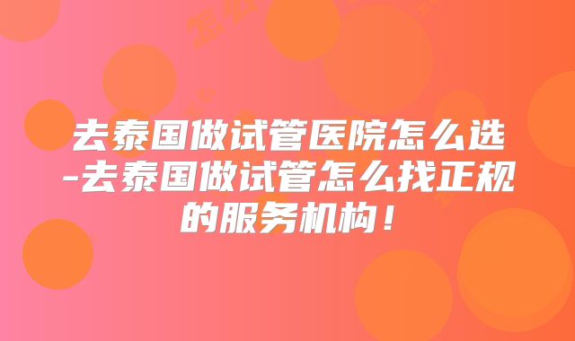 去泰国做试管医院怎么选-去泰国做试管怎么找正规的服务机构！