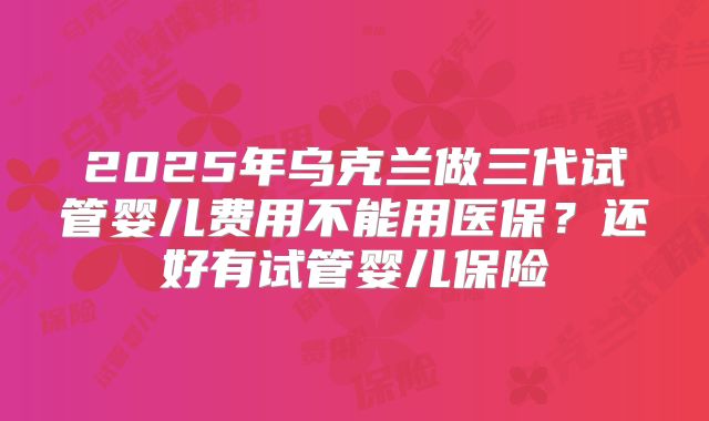 2025年乌克兰做三代试管婴儿费用不能用医保？还好有试管婴儿保险